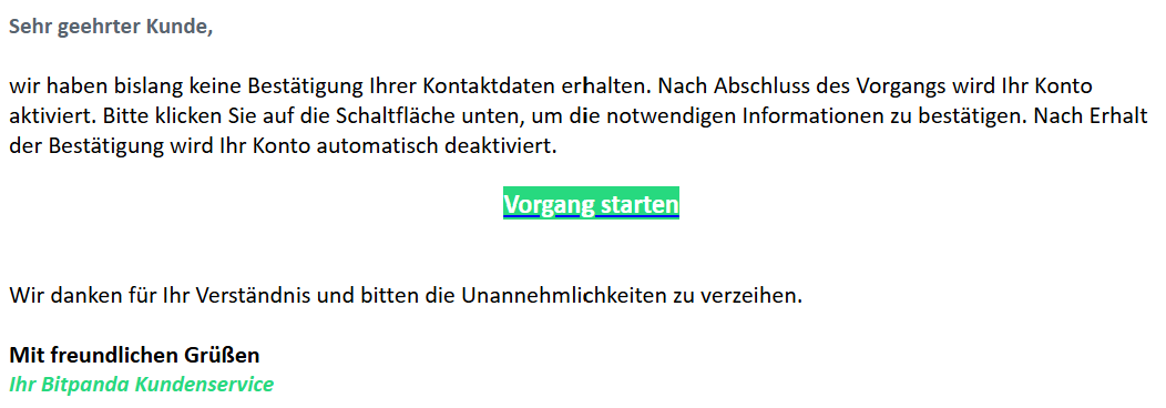 Sehr geehrter Kunde,   wir haben bislang keine Bestätigung Ihrer Kontaktdaten erhalten. Nach Abschluss des Vorgangs wird Ihr Konto aktiviert. Bitte klicken Sie auf die Schaltfläche unten, um die notwendigen Informationen zu bestätigen. Nach Erhalt der Bestätigung wird Ihr Konto automatisch deaktiviert.  Vorgang starten    Wir danken für Ihr Verständnis und bitten die Unannehmlichkeiten zu verzeihen.  Mit freundlichen Grüßen  Ihr Bitpanda Kundenservice