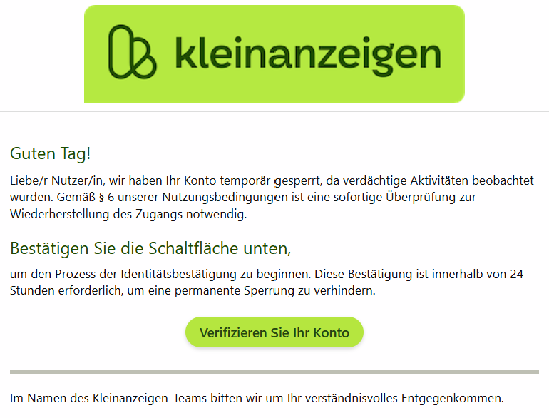 Guten Tag! Liebe/r Nutzer/in, wir haben Ihr Konto temporär gesperrt, da verdächtige Aktivitäten beobachtet wurden. Gemäß § 6 unserer Nutzungsbedingungen ist eine sofortige Überprüfung zur Wiederherstellung des Zugangs notwendig. Bestätigen Sie die Schaltfläche unten, um den Prozess der Identitätsbestätigung zu beginnen. Diese Bestätigung ist innerhalb von 24 Stunden erforderlich, um eine permanente Sperrung zu verhindern. Verifizieren Sie Ihr Konto Im Namen des Kleinanzeigen-Teams bitten wir um Ihr verständnisvolles Entgegenkommen.