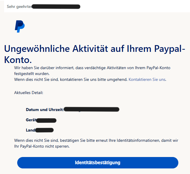 Sehr geehrter XY       Ungewöhnliche Aktivität auf Ihrem Paypal-Konto. Wir haben Sie darüber informiert, dass verdächtige Aktivitäten von Ihrem PayPal-Konto festgestellt wurden. Wenn dies nicht Sie sind, kontaktieren Sie uns bitte umgehend. Kontaktieren Sie uns.  Aktuelles Detail: Datum und Uhrzeit:  Gerät:  Land:  Wenn dies nicht Sie sind, bestätigen Sie bitte erneut Ihre Identitätsinformationen, damit wir Ihr PayPal-Konto nicht sperren.  Identitätsbestätigung