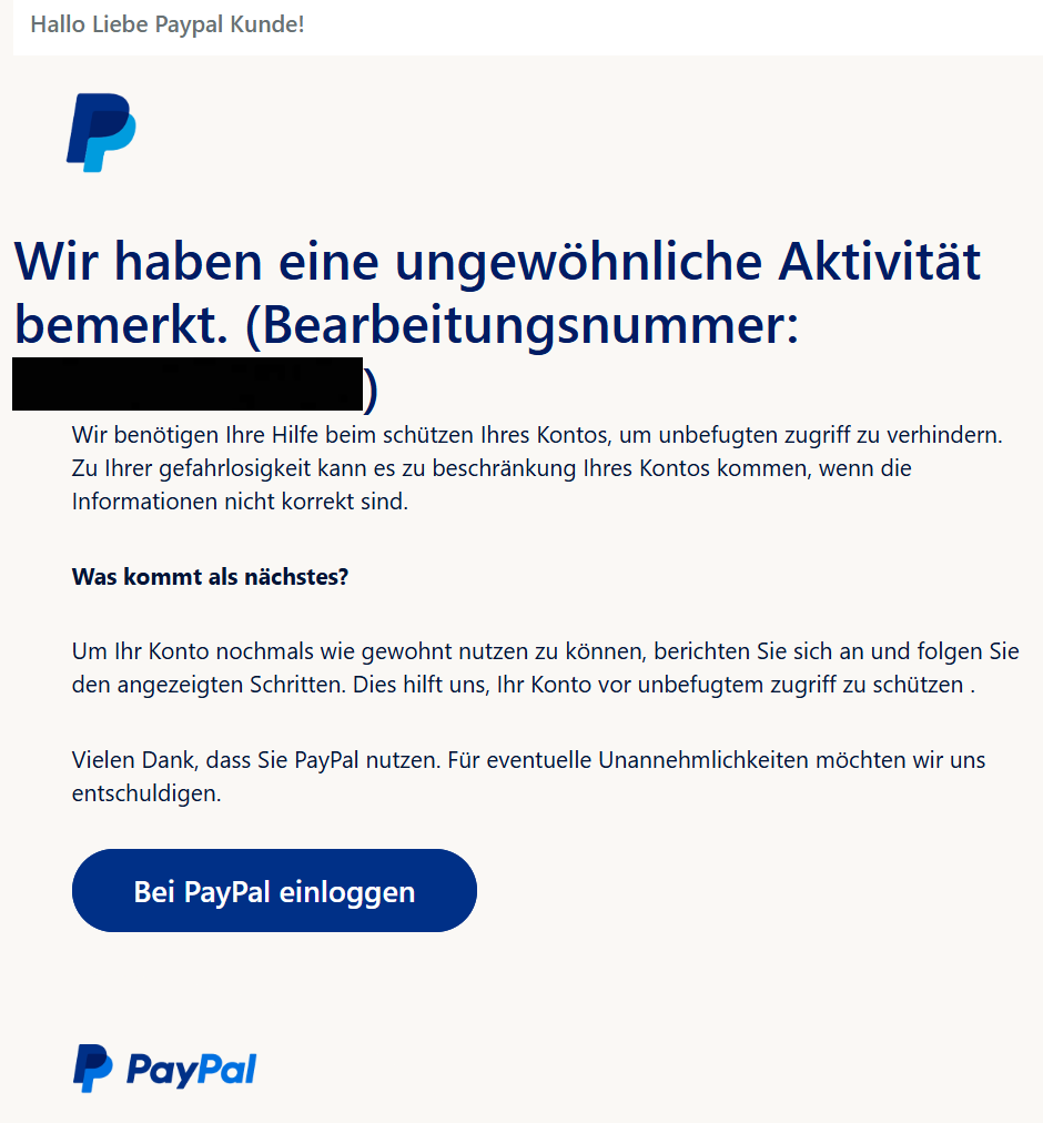 Hallo Liebe Paypal Kunde! PayPal Wir haben eine ungewöhnliche Aktivität bemerkt. (Bearbeitungsnummer: XXXX)  Wir benötigen Ihre Hilfe beim schützen Ihres Kontos, um unbefugten zugriff zu verhindern. Zu Ihrer gefahrlosigkeit kann es zu beschränkung Ihres Kontos kommen, wenn die Informationen nicht korrekt sind.  Was kommt als nächstes?  Um Ihr Konto nochmals wie gewohnt nutzen zu können, berichten Sie sich an und folgen Sie den angezeigten Schritten. Dies hilft uns, Ihr Konto vor unbefugtem zugriff zu schützen .  Vielen Dank, dass Sie PayPal nutzen. Für eventuelle Unannehmlichkeiten möchten wir uns entschuldigen.  Bei PayPal einloggen