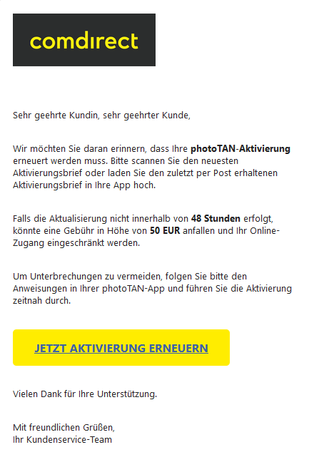 Screenshot einer E-Mail mit Logo der comdirect und Text: "Sehr geehrte Kundin, sehr geehrter Kunde,    Wir möchten Sie daran erinnern, dass Ihre photoTAN-Aktivierung erneuert werden muss. Bitte scannen Sie den neuesten Aktivierungsbrief oder laden Sie den zuletzt per Post erhaltenen Aktivierungsbrief in Ihre App hoch.    Falls die Aktualisierung nicht innerhalb von 48 Stunden erfolgt, könnte eine Gebühr in Höhe von 50 EUR anfallen und Ihr Online-Zugang eingeschränkt werden.    Um Unterbrechungen zu vermeiden, folgen Sie bitte den Anweisungen in Ihrer photoTAN-App und führen Sie die Aktivierung zeitnah durch.  JETZT AKTIVIERUNG ERNEUERN   Vielen Dank für Ihre Unterstützung.    Mit freundlichen Grüßen, Ihr Kundenservice-Team"