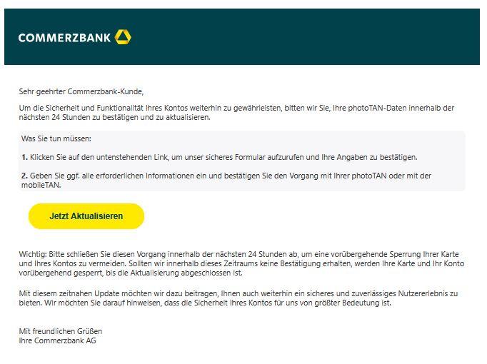 Screenshot einer E-Mail mit Logo der Commerzbank und Text: "cmrzbnk  Sehr geehrter Commerzbank-Kunde,  Um die Sicherheit und Funktionalität Ihres Kontos weiterhin zu gewährleisten, bitten wir Sie, Ihre photoTAN-Daten innerhalb der nächsten 24 Stunden zu bestätigen und zu aktualisieren.  Was Sie tun müssen:  1. Klicken Sie auf den untenstehenden Link, um unser sicheres Formular aufzurufen und Ihre Angaben zu bestätigen.  2. Geben Sie ggf. alle erforderlichen Informationen ein und bestätigen Sie den Vorgang mit Ihrer photoTAN oder mit der mobileTAN. Jetzt aktualisieren  Wichtig: Bitte schließen Sie diesen Vorgang innerhalb der nächsten 24 Stunden ab, um eine vorübergehende Sperrung Ihrer Karte und Ihres Kontos zu vermeiden. Sollten wir innerhalb dieses Zeitraums keine Bestätigung erhalten, werden Ihre Karte und Ihr Konto vorübergehend gesperrt, bis die Aktualisierung abgeschlossen ist.  Mit diesem zeitnahen Update möchten wir dazu beitragen, Ihnen auch weiterhin ein sicheres und zuverlässiges Nutzererlebnis zu bieten. Wir möchten Sie darauf hinweisen, dass die Sicherheit Ihres Kontos für uns von größter Bedeutung ist.  Mit freundlichen Grüßen Ihre Commerzbank AG"