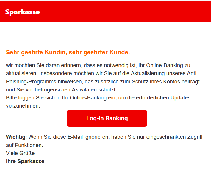 Sehr geehrte Kundin, sehr geehrter Kunde, wir möchten Sie daran erinnern, dass es notwendig ist, Ihr Online-Banking zu aktualisieren. Insbesondere möchten wir Sie auf die Aktualisierung unseres Anti-Phishing-Programms hinweisen, das zusätzlich zum Schutz Ihres Kontos beiträgt und Sie vor betrügerischen Aktivitäten schützt.   Bitte loggen Sie sich in Ihr Online-Banking ein, um die erforderlichen Updates vorzunehmen.   Log-In Banking   Wichtig: Wenn Sie diese E-Mail ignorieren, haben Sie nur eingeschränkten Zugriff auf Funktionen.   Viele Grüße Ihre Sparkasse